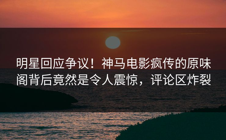 明星回应争议！神马电影疯传的原味阁背后竟然是令人震惊，评论区炸裂