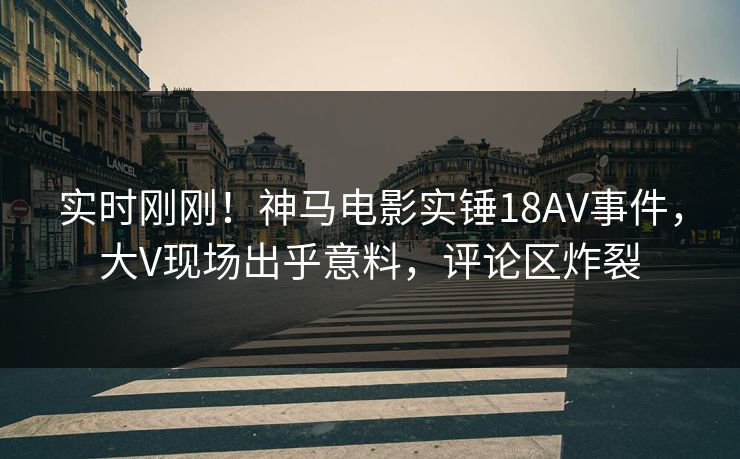 实时刚刚!神马电影实锤18AV事件,大V现场出乎意料,评论区炸裂 实时刚刚!神马电影实锤18AV事件,大V现场出乎意料,评论区炸裂