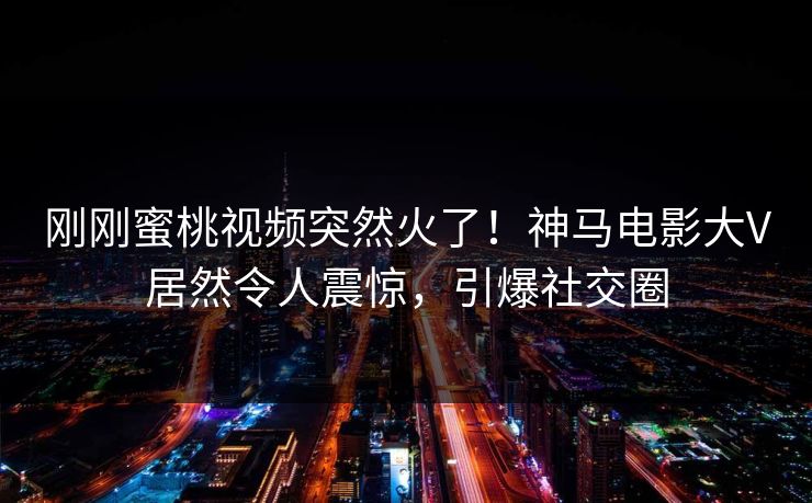 刚刚蜜桃视频突然火了！神马电影大V居然令人震惊，引爆社交圈