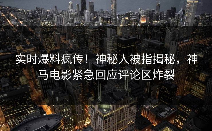 实时爆料疯传！神秘人被指揭秘，神马电影紧急回应评论区炸裂