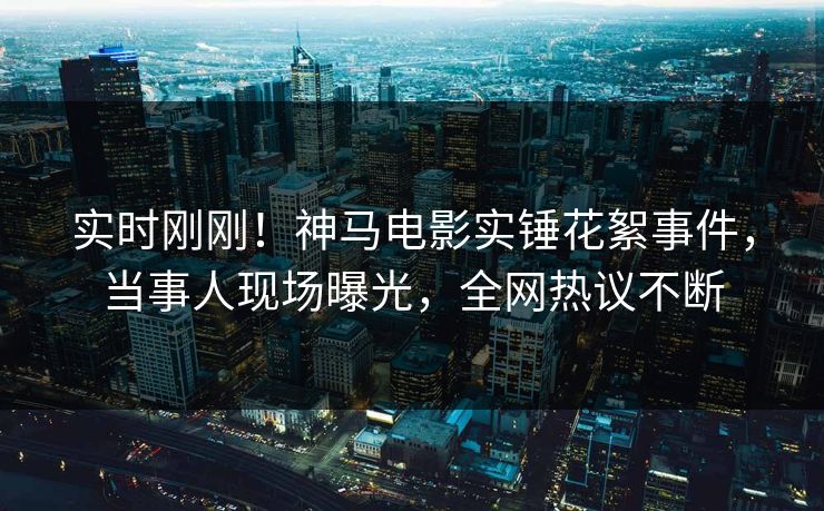 实时刚刚！神马电影实锤花絮事件，当事人现场曝光，全网热议不断