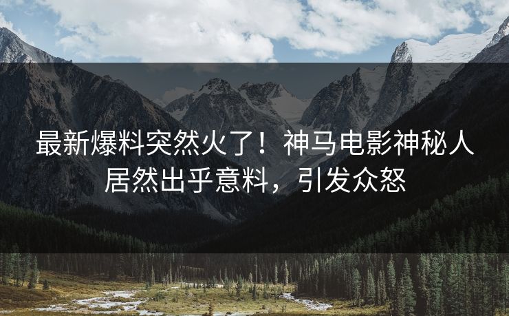 最新爆料突然火了！神马电影神秘人居然出乎意料，引发众怒