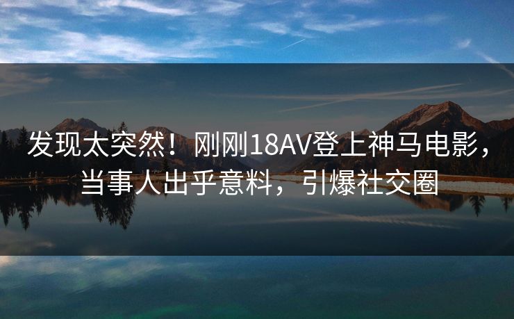 发现太突然！刚刚18AV登上神马电影，当事人出乎意料，引爆社交圈