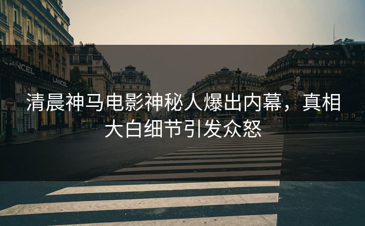 清晨神马电影神秘人爆出内幕,真相大白细节引发众怒 清晨神马电影神秘人爆出内幕,真相大白细节引发众怒