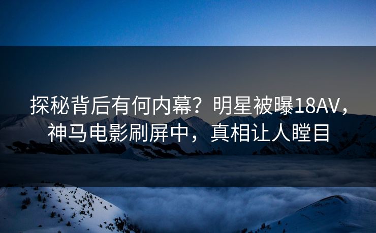 探秘背后有何内幕？明星被曝18AV，神马电影刷屏中，真相让人瞠目