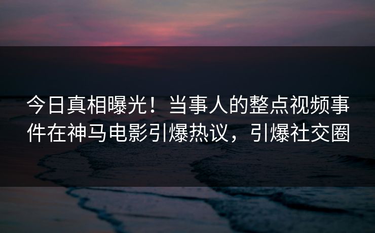 今日真相曝光！当事人的整点视频事件在神马电影引爆热议，引爆社交圈