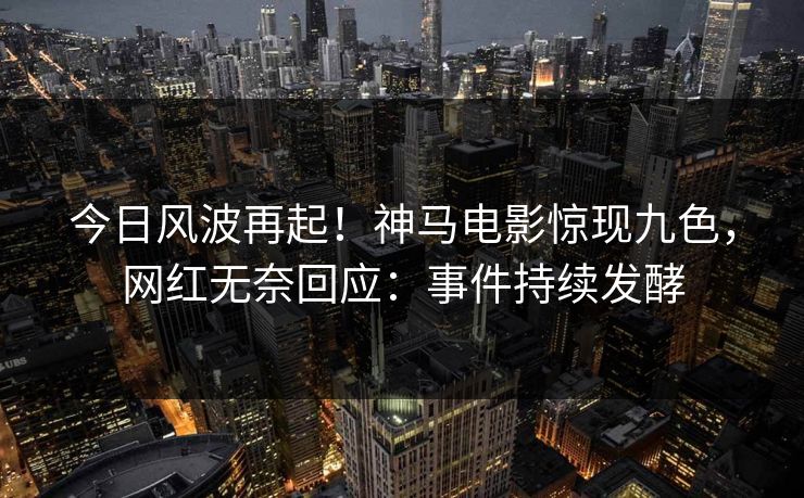 今日风波再起！神马电影惊现九色，网红无奈回应：事件持续发酵