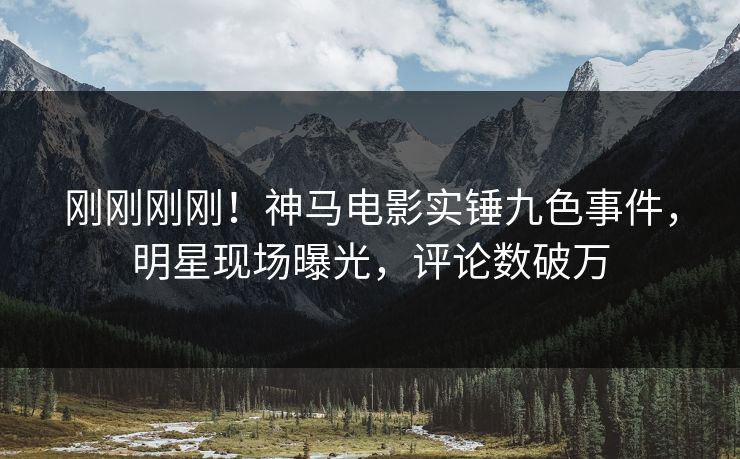 刚刚刚刚！神马电影实锤九色事件，明星现场曝光，评论数破万