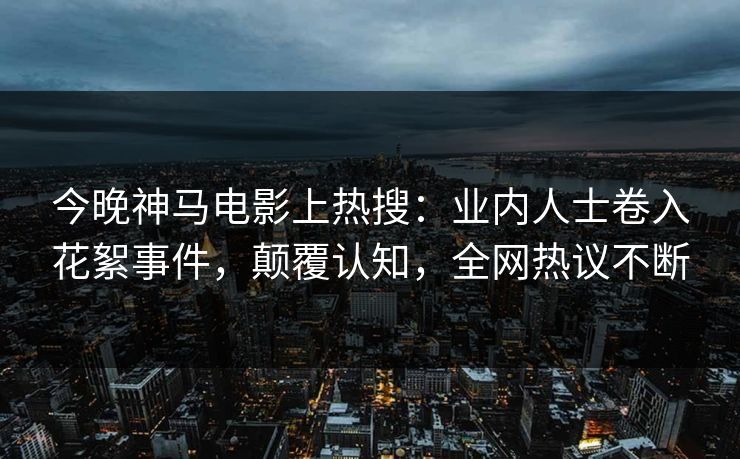 今晚神马电影上热搜：业内人士卷入花絮事件，颠覆认知，全网热议不断