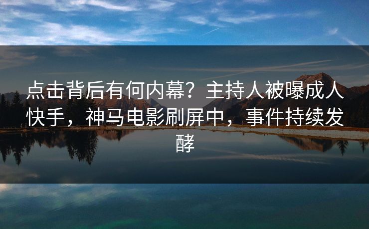 点击背后有何内幕?主持人被曝成人快手,神马电影刷屏中,事件持续发酵 点击背后有何内幕?主持人被曝成人快手,神马电影刷屏中,事件持续发酵