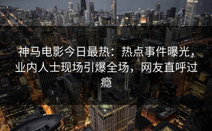 神马电影今日最热：热点事件曝光，业内人士现场引爆全场，网友直呼过瘾