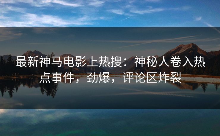 最新神马电影上热搜：神秘人卷入热点事件，劲爆，评论区炸裂