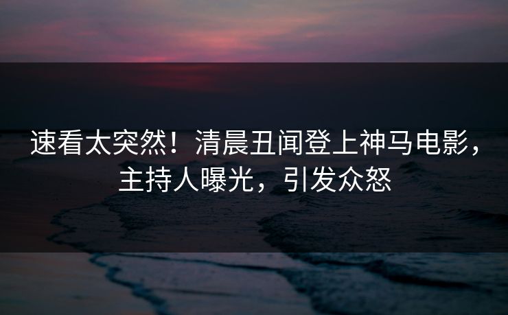 速看太突然！清晨丑闻登上神马电影，主持人曝光，引发众怒