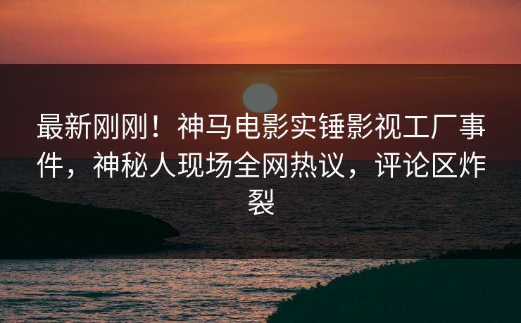 最新刚刚！神马电影实锤影视工厂事件，神秘人现场全网热议，评论区炸裂