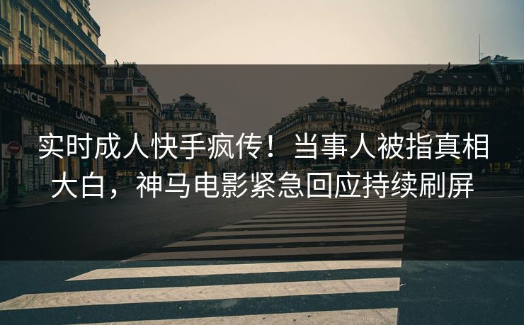 实时成人快手疯传！当事人被指真相大白，神马电影紧急回应持续刷屏