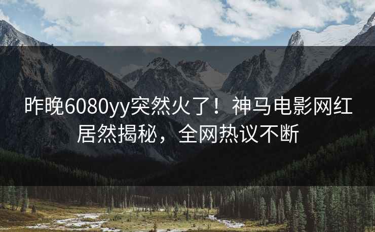 昨晚6080yy突然火了!神马电影网红居然揭秘,全网热议不断 昨晚6080yy突然火了!神马电影网红居然揭秘,全网热议不断