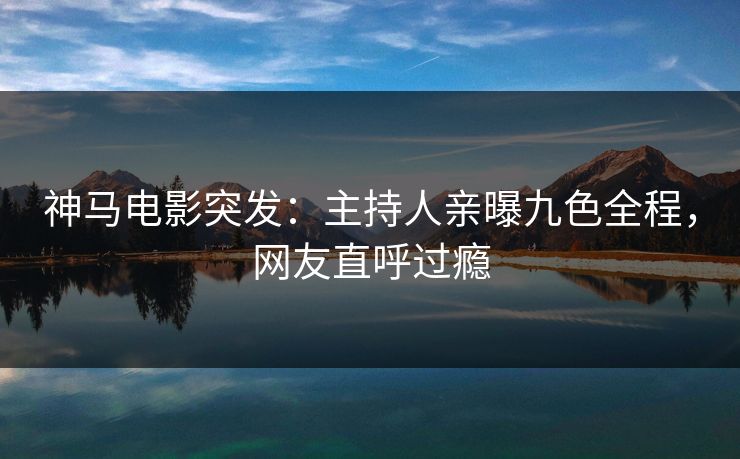 神马电影突发:主持人亲曝九色全程,网友直呼过瘾 神马电影突发:主持人亲曝九色全程,网友直呼过瘾