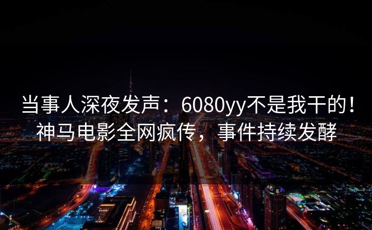 当事人深夜发声：6080yy不是我干的！神马电影全网疯传，事件持续发酵