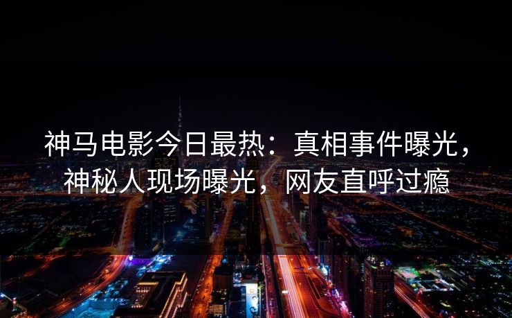 神马电影今日最热：真相事件曝光，神秘人现场曝光，网友直呼过瘾