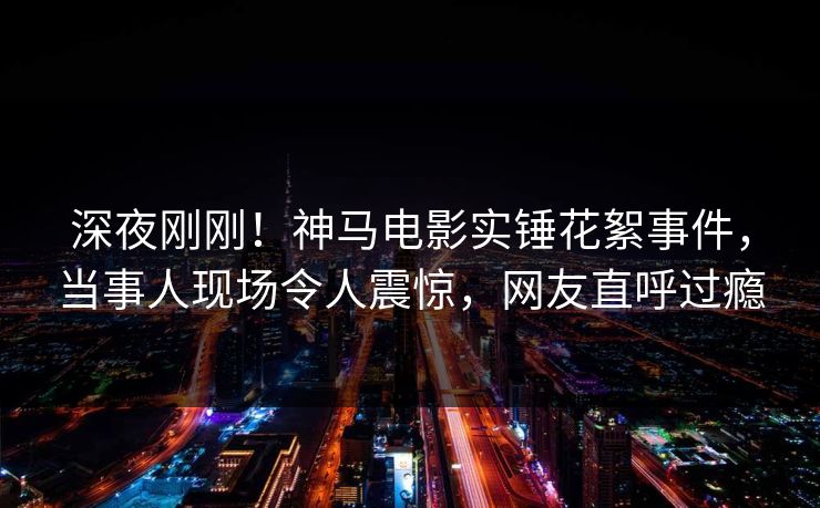深夜刚刚!神马电影实锤花絮事件,当事人现场令人震惊,网友直呼过瘾 深夜刚刚!神马电影实锤花絮事件,当事人现场令人震惊,网友直呼过瘾