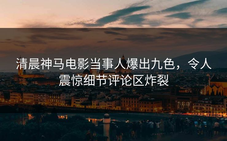 清晨神马电影当事人爆出九色，令人震惊细节评论区炸裂