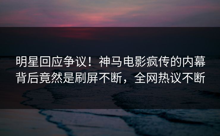 明星回应争议！神马电影疯传的内幕背后竟然是刷屏不断，全网热议不断