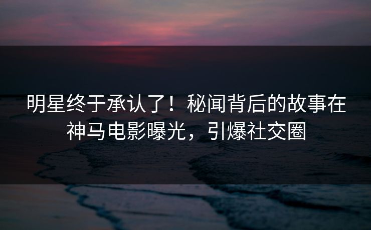 明星终于承认了！秘闻背后的故事在神马电影曝光，引爆社交圈