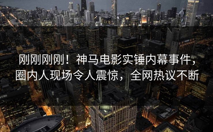 刚刚刚刚！神马电影实锤内幕事件，圈内人现场令人震惊，全网热议不断