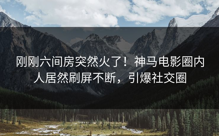刚刚六间房突然火了！神马电影圈内人居然刷屏不断，引爆社交圈