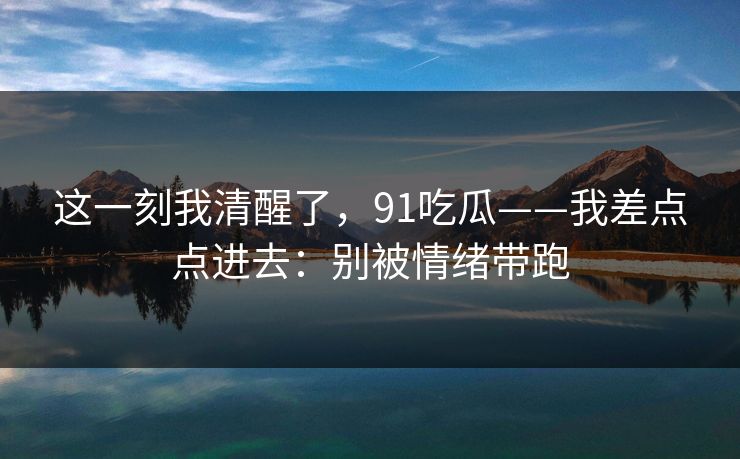 这一刻我清醒了，91吃瓜——我差点点进去：别被情绪带跑