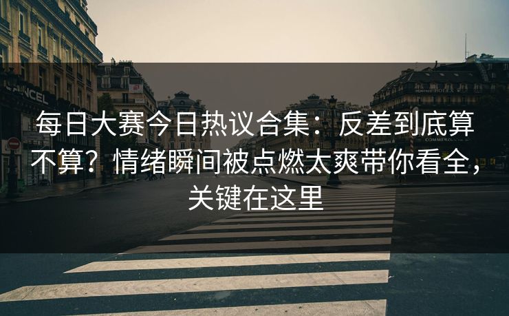 每日大赛今日热议合集：反差到底算不算？情绪瞬间被点燃太爽带你看全，关键在这里