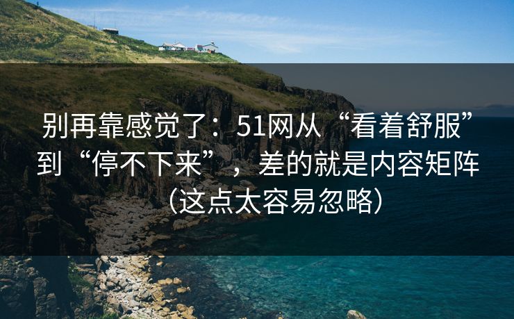 别再靠感觉了：51网从“看着舒服”到“停不下来”，差的就是内容矩阵（这点太容易忽略）