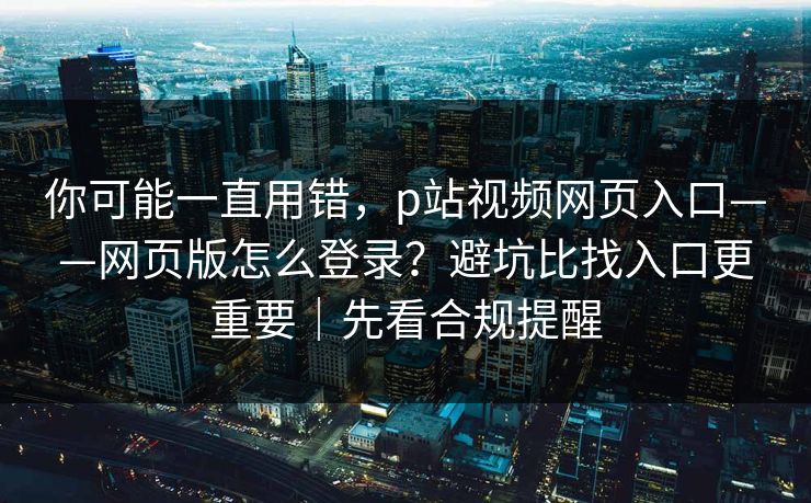 你可能一直用错，p站视频网页入口——网页版怎么登录？避坑比找入口更重要｜先看合规提醒