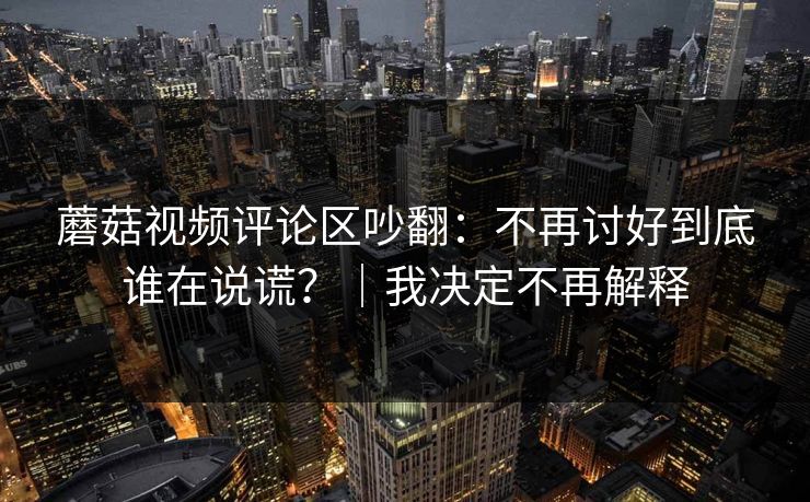 蘑菇视频评论区吵翻:不再讨好到底谁在说谎?|我决定不再解释 蘑菇视频评论区吵翻:不再讨好到底谁在说谎?|我决定不再解释